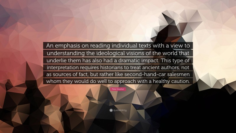 Peter Heather Quote: “An emphasis on reading individual texts with a view to understanding the ideological visions of the world that underlie them has also had a dramatic impact. This type of interpretation requires historians to treat ancient authors, not as sources of fact, but rather like second-hand-car salesmen whom they would do well to approach with a healthy caution.”