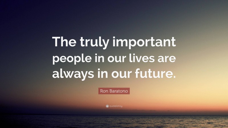 Ron Baratono Quote: “The truly important people in our lives are always in our future.”