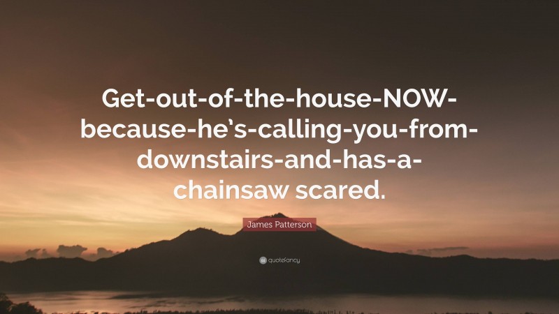 James Patterson Quote: “Get-out-of-the-house-NOW-because-he’s-calling-you-from-downstairs-and-has-a-chainsaw scared.”