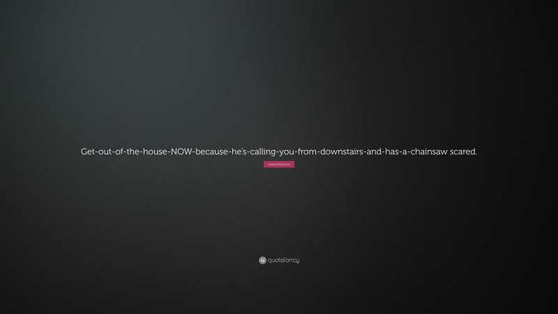 James Patterson Quote: “Get-out-of-the-house-NOW-because-he’s-calling-you-from-downstairs-and-has-a-chainsaw scared.”