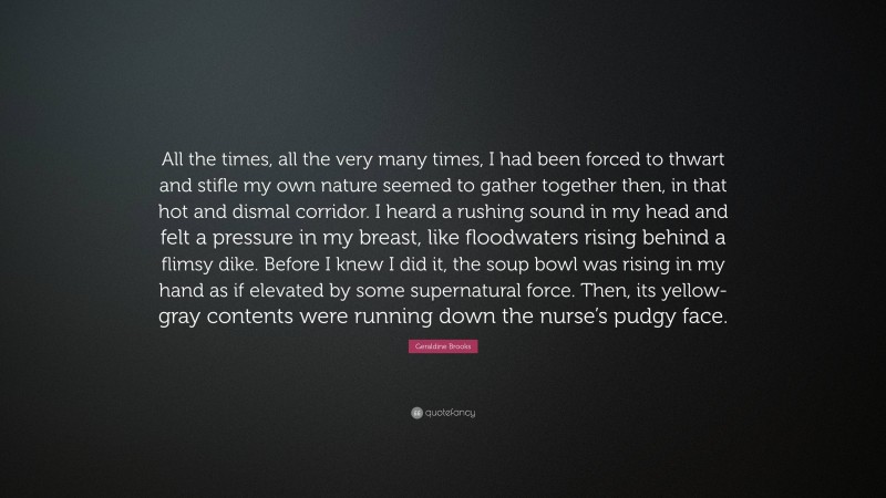 Geraldine Brooks Quote: “All the times, all the very many times, I had been forced to thwart and stifle my own nature seemed to gather together then, in that hot and dismal corridor. I heard a rushing sound in my head and felt a pressure in my breast, like floodwaters rising behind a flimsy dike. Before I knew I did it, the soup bowl was rising in my hand as if elevated by some supernatural force. Then, its yellow-gray contents were running down the nurse’s pudgy face.”