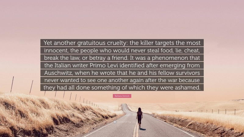 Barbara Demick Quote: “Yet another gratuitous cruelty: the killer targets the most innocent, the people who would never steal food, lie, cheat, break the law, or betray a friend. It was a phenomenon that the Italian writer Primo Levi identified after emerging from Auschwitz, when he wrote that he and his fellow survivors never wanted to see one another again after the war because they had all done something of which they were ashamed.”