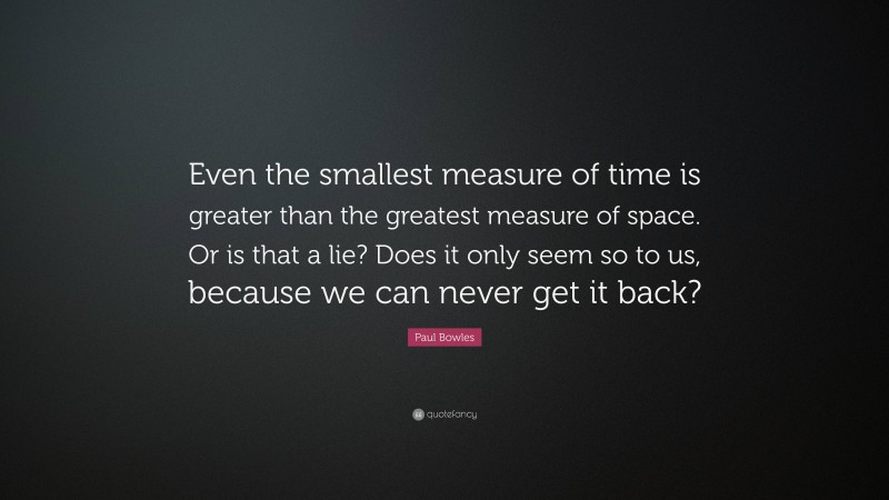 Paul Bowles Quote: “Even the smallest measure of time is greater than the greatest measure of space. Or is that a lie? Does it only seem so to us, because we can never get it back?”