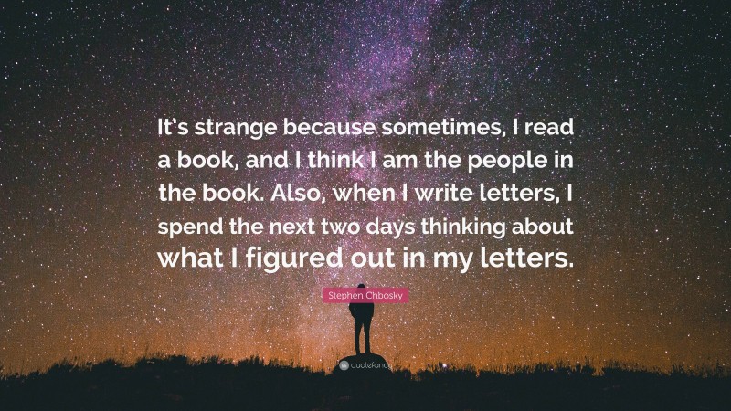 Stephen Chbosky Quote: “It’s strange because sometimes, I read a book, and I think I am the people in the book. Also, when I write letters, I spend the next two days thinking about what I figured out in my letters.”