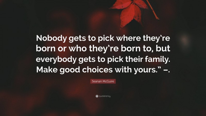 Seanan McGuire Quote: “Nobody gets to pick where they’re born or who they’re born to, but everybody gets to pick their family. Make good choices with yours.” –.”