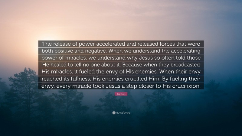 Bob Sorge Quote: “The release of power accelerated and released forces that were both positive and negative. When we understand the accelerating power of miracles, we understand why Jesus so often told those He healed to tell no one about it. Because when they broadcasted His miracles, it fueled the envy of His enemies. When their envy reached its fullness, His enemies crucified Him. By fueling their envy, every miracle took Jesus a step closer to His crucifixion.”