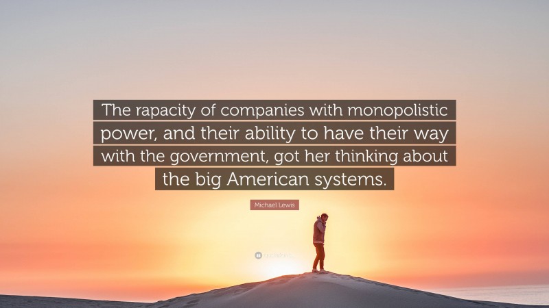 Michael Lewis Quote: “The rapacity of companies with monopolistic power, and their ability to have their way with the government, got her thinking about the big American systems.”