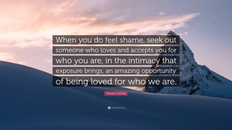 Daniel Gottlieb Quote: “When you do feel shame, seek out someone who loves and accepts you for who you are, in the intimacy that exposure brings, an amazing opportunity of being loved for who we are.”