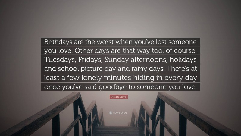 Natalie Lloyd Quote: “Birthdays are the worst when you’ve lost someone you love. Other days are that way too, of course, Tuesdays, Fridays, Sunday afternoons, holidays and school picture day and rainy days. There’s at least a few lonely minutes hiding in every day once you’ve said goodbye to someone you love.”