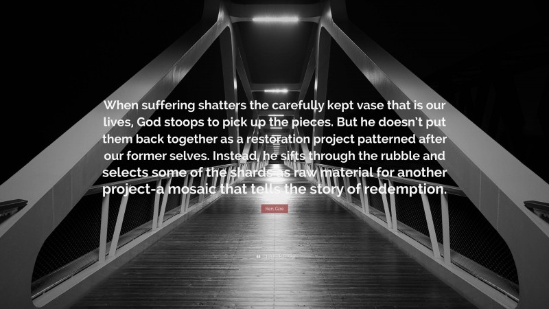 Ken Gire Quote: “When suffering shatters the carefully kept vase that is our lives, God stoops to pick up the pieces. But he doesn’t put them back together as a restoration project patterned after our former selves. Instead, he sifts through the rubble and selects some of the shards as raw material for another project-a mosaic that tells the story of redemption.”