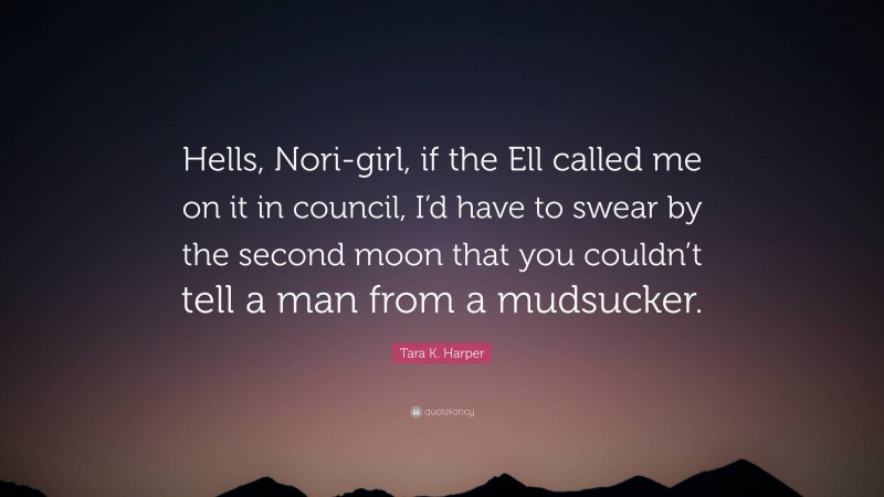 Tara K. Harper Quote: “Hells, Nori-girl, if the Ell called me on it in council, I’d have to swear by the second moon that you couldn’t tell a man from a mudsucker.”