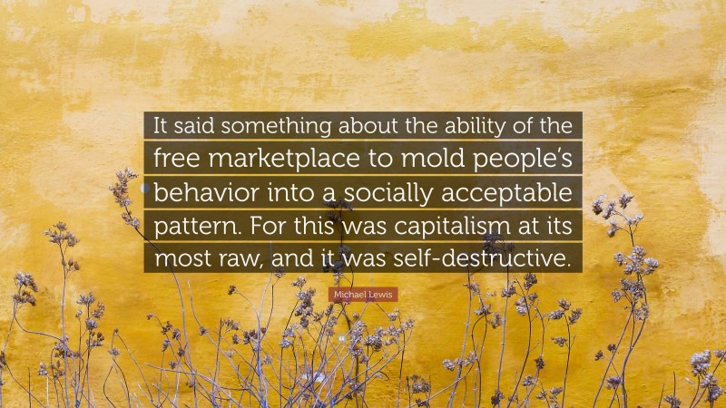 Michael Lewis Quote: “It said something about the ability of the free marketplace to mold people’s behavior into a socially acceptable pattern. For this was capitalism at its most raw, and it was self-destructive.”