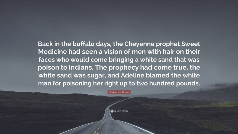 Christopher Moore Quote: “Back in the buffalo days, the Cheyenne prophet Sweet Medicine had seen a vision of men with hair on their faces who would come bringing a white sand that was poison to Indians. The prophecy had come true, the white sand was sugar, and Adeline blamed the white man for poisoning her right up to two hundred pounds.”