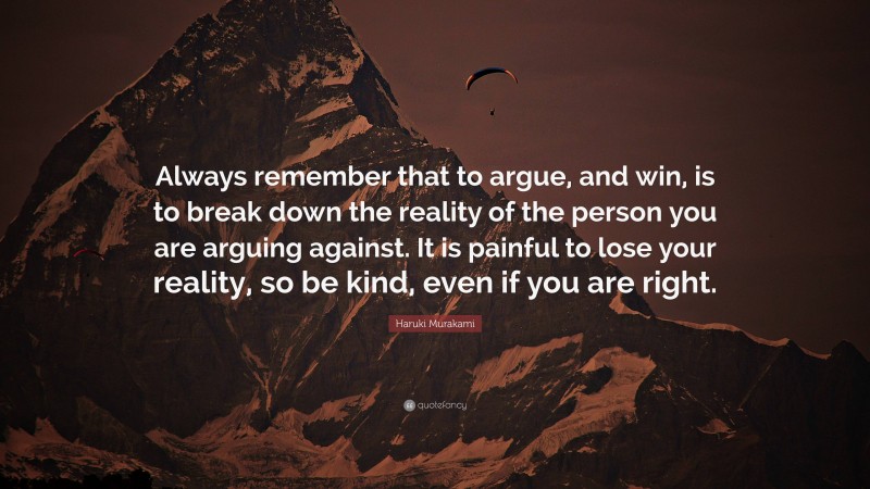 Haruki Murakami Quote: “Always remember that to argue, and win, is to break down the reality of the person you are arguing against. It is painful to lose your reality, so be kind, even if you are right.”