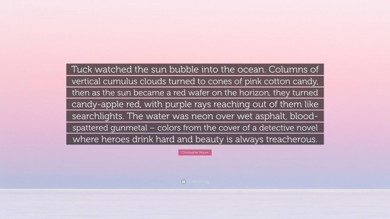 Christopher Moore Quote: “Tuck watched the sun bubble into the ocean. Columns of vertical cumulus clouds turned to cones of pink cotton candy, then as the sun became a red wafer on the horizon, they turned candy-apple red, with purple rays reaching out of them like searchlights. The water was neon over wet asphalt, blood-spattered gunmetal – colors from the cover of a detective novel where heroes drink hard and beauty is always treacherous.”