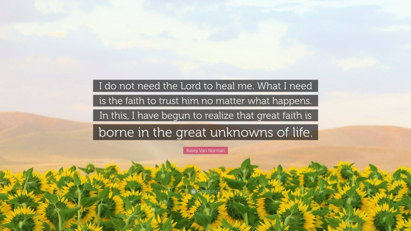 Kasey Van Norman Quote: “I do not need the Lord to heal me. What I need is the faith to trust him no matter what happens. In this, I have begun to realize that great faith is borne in the great unknowns of life.”