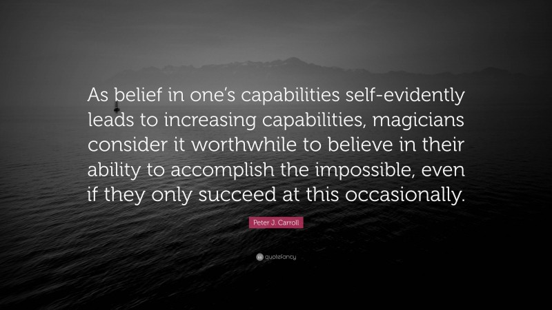 Peter J. Carroll Quote: “As belief in one’s capabilities self-evidently leads to increasing capabilities, magicians consider it worthwhile to believe in their ability to accomplish the impossible, even if they only succeed at this occasionally.”