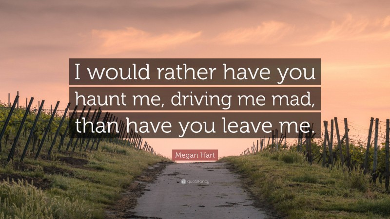 Megan Hart Quote: “I would rather have you haunt me, driving me mad, than have you leave me.”