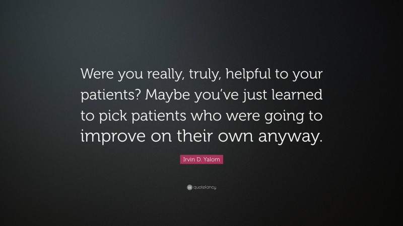 Irvin D. Yalom Quote: “Were you really, truly, helpful to your patients? Maybe you’ve just learned to pick patients who were going to improve on their own anyway.”