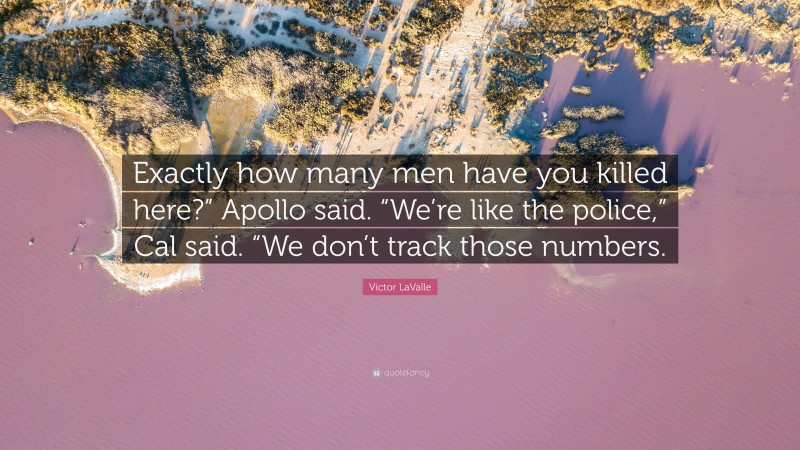 Victor LaValle Quote: “Exactly how many men have you killed here?” Apollo said. “We’re like the police,” Cal said. “We don’t track those numbers.”