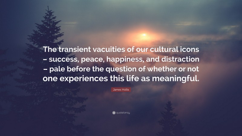 James Hollis Quote: “The transient vacuities of our cultural icons – success, peace, happiness, and distraction – pale before the question of whether or not one experiences this life as meaningful.”