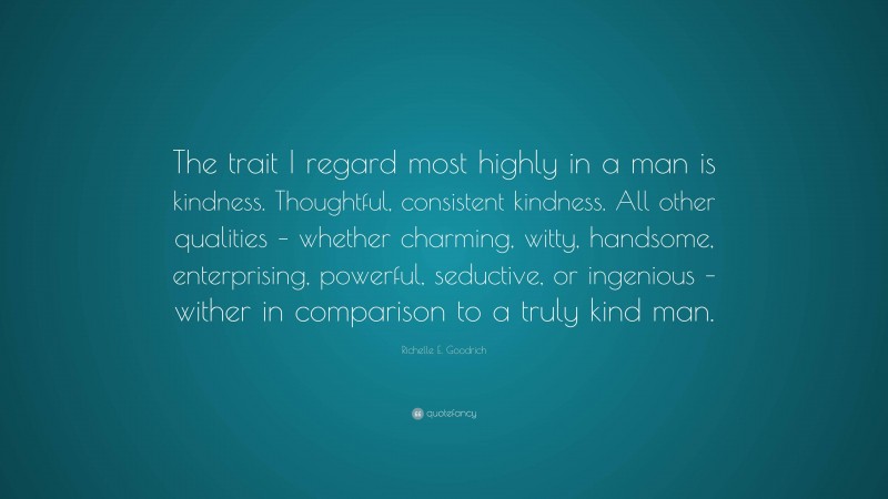 Richelle E. Goodrich Quote: “The trait I regard most highly in a man is kindness. Thoughtful, consistent kindness. All other qualities – whether charming, witty, handsome, enterprising, powerful, seductive, or ingenious – wither in comparison to a truly kind man.”