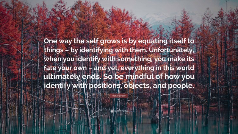 Rick Hanson Quote: “One way the self grows is by equating itself to things – by identifying with them. Unfortunately, when you identify with something, you make its fate your own – and yet, everything in this world ultimately ends. So be mindful of how you identify with positions, objects, and people.”