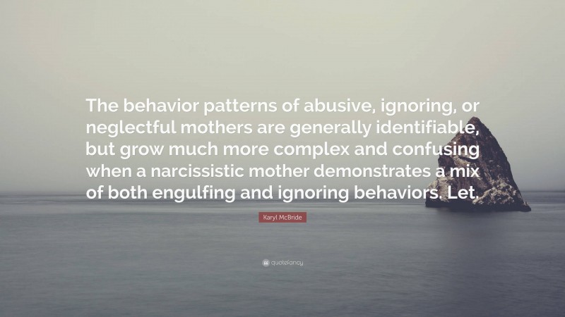 Karyl McBride Quote: “The behavior patterns of abusive, ignoring, or neglectful mothers are generally identifiable, but grow much more complex and confusing when a narcissistic mother demonstrates a mix of both engulfing and ignoring behaviors. Let.”