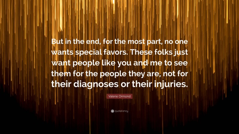 Valerie Ormond Quote: “But in the end, for the most part, no one wants special favors. These folks just want people like you and me to see them for the people they are, not for their diagnoses or their injuries.”