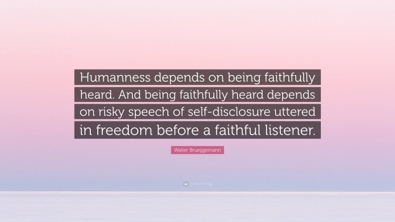 Walter Brueggemann Quote: “Humanness depends on being faithfully heard. And being faithfully heard depends on risky speech of self-disclosure uttered in freedom before a faithful listener.”