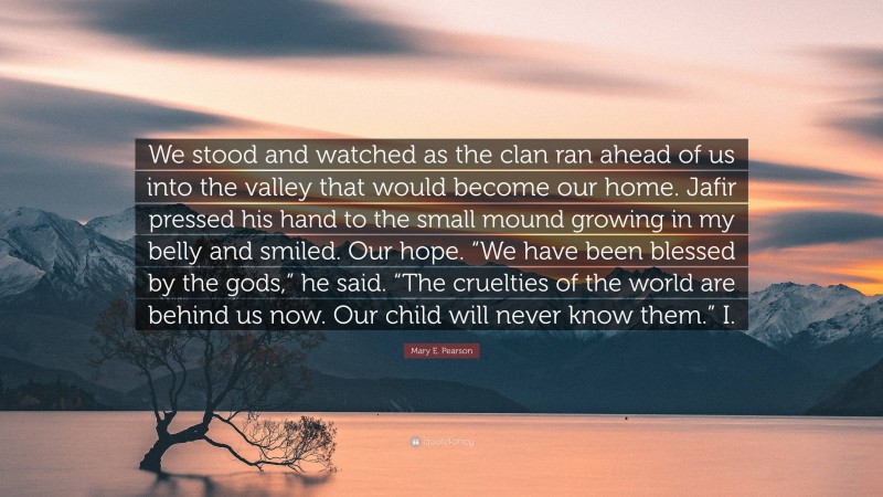 Mary E. Pearson Quote: “We stood and watched as the clan ran ahead of us into the valley that would become our home. Jafir pressed his hand to the small mound growing in my belly and smiled. Our hope. “We have been blessed by the gods,” he said. “The cruelties of the world are behind us now. Our child will never know them.” I.”