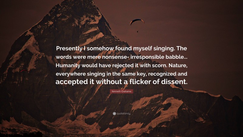 Kenneth Grahame Quote: “Presently I somehow found myself singing. The words were mere nonsense- irresponsible babble... Humanity would have rejected it with scorn. Nature, everywhere singing in the same key, recognized and accepted it without a flicker of dissent.”