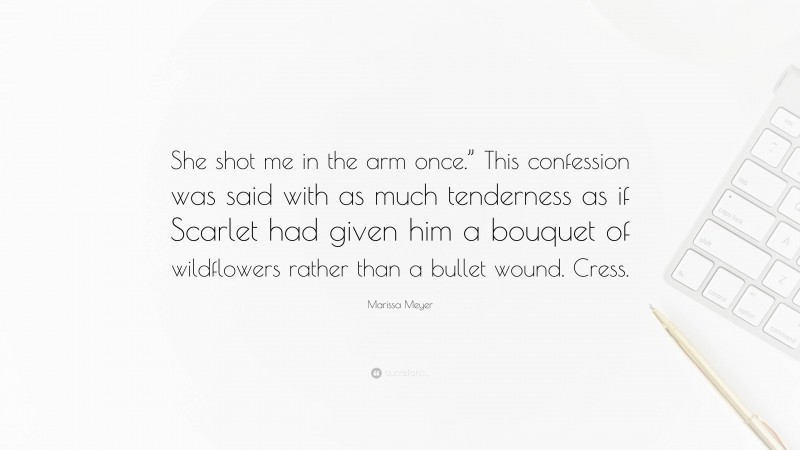 Marissa Meyer Quote: “She shot me in the arm once.” This confession was said with as much tenderness as if Scarlet had given him a bouquet of wildflowers rather than a bullet wound. Cress.”