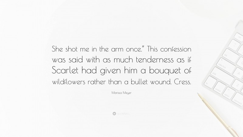 Marissa Meyer Quote: “She shot me in the arm once.” This confession was said with as much tenderness as if Scarlet had given him a bouquet of wildflowers rather than a bullet wound. Cress.”