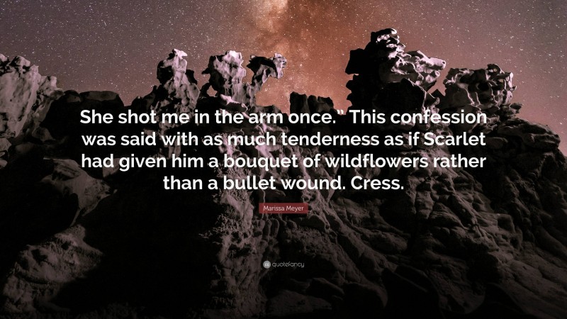 Marissa Meyer Quote: “She shot me in the arm once.” This confession was said with as much tenderness as if Scarlet had given him a bouquet of wildflowers rather than a bullet wound. Cress.”