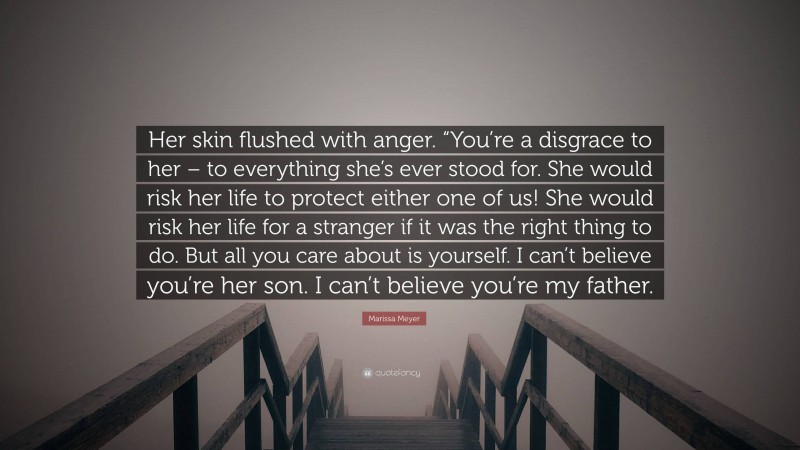 Marissa Meyer Quote: “Her skin flushed with anger. “You’re a disgrace to her – to everything she’s ever stood for. She would risk her life to protect either one of us! She would risk her life for a stranger if it was the right thing to do. But all you care about is yourself. I can’t believe you’re her son. I can’t believe you’re my father.”
