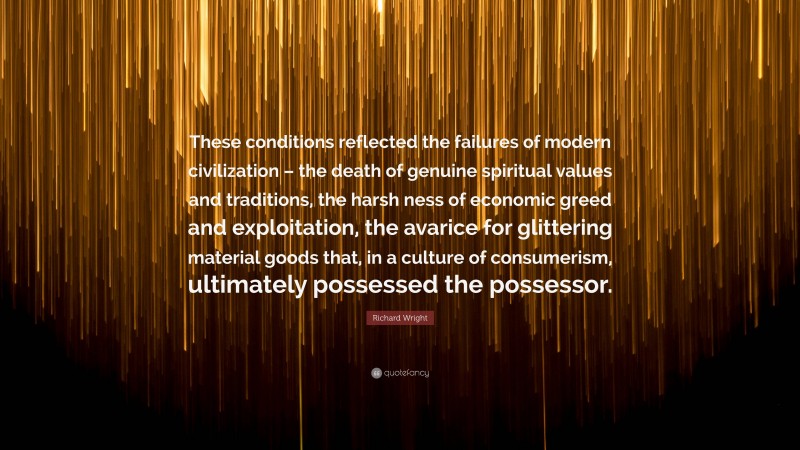 Richard Wright Quote: “These conditions reflected the failures of modern civilization – the death of genuine spiritual values and traditions, the harsh ness of economic greed and exploitation, the avarice for glittering material goods that, in a culture of consumerism, ultimately possessed the possessor.”