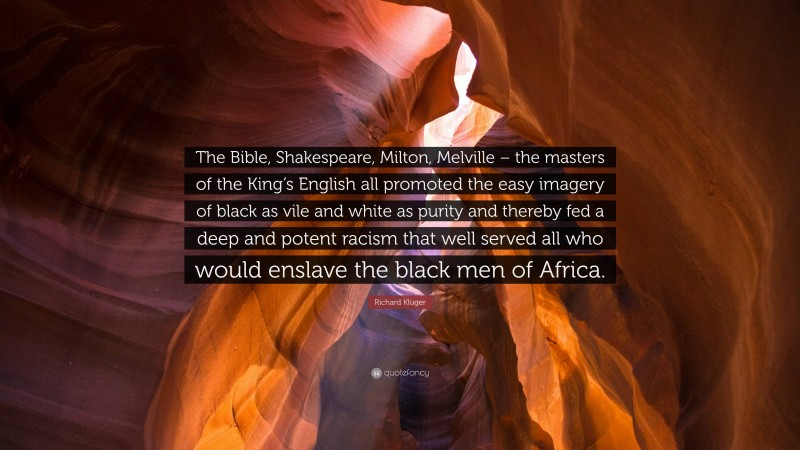 Richard Kluger Quote: “The Bible, Shakespeare, Milton, Melville – the masters of the King’s English all promoted the easy imagery of black as vile and white as purity and thereby fed a deep and potent racism that well served all who would enslave the black men of Africa.”