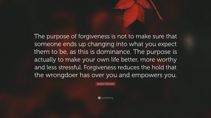 Stephen Richards Quote: “The purpose of forgiveness is not to make sure that someone ends up changing into what you expect them to be, as this is dominance. The purpose is actually to make your own life better, more worthy and less stressful. Forgiveness reduces the hold that the wrongdoer has over you and empowers you.”