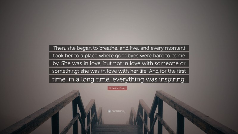 Robert M. Drake Quote: “Then, she began to breathe, and live, and every moment took her to a place where goodbyes were hard to come by. She was in love, but not in love with someone or something; she was in love with her life. And for the first time, in a long time, everything was inspiring.”