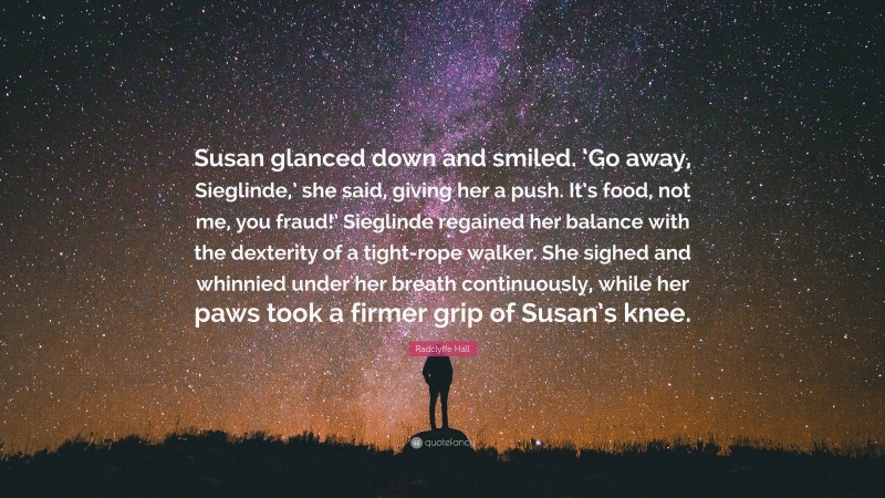 Radclyffe Hall Quote: “Susan glanced down and smiled. ‘Go away, Sieglinde,’ she said, giving her a push. It’s food, not me, you fraud!’ Sieglinde regained her balance with the dexterity of a tight-rope walker. She sighed and whinnied under her breath continuously, while her paws took a firmer grip of Susan’s knee.”