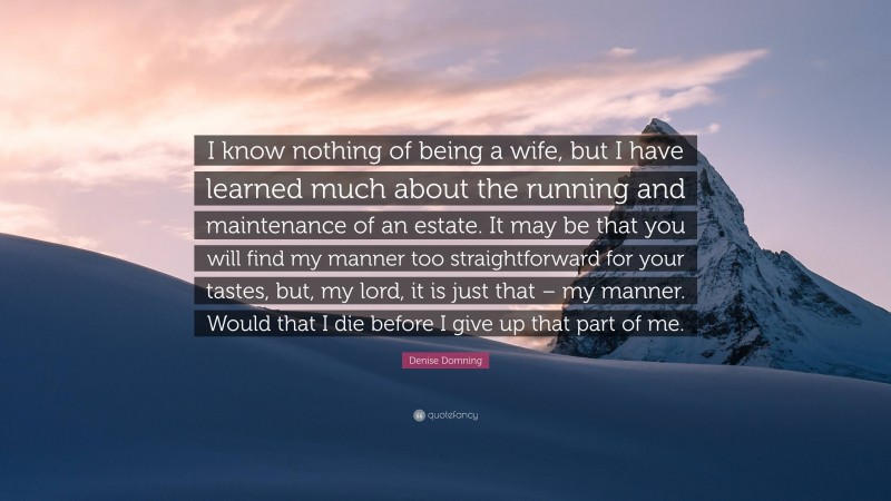 Denise Domning Quote: “I know nothing of being a wife, but I have learned much about the running and maintenance of an estate. It may be that you will find my manner too straightforward for your tastes, but, my lord, it is just that – my manner. Would that I die before I give up that part of me.”