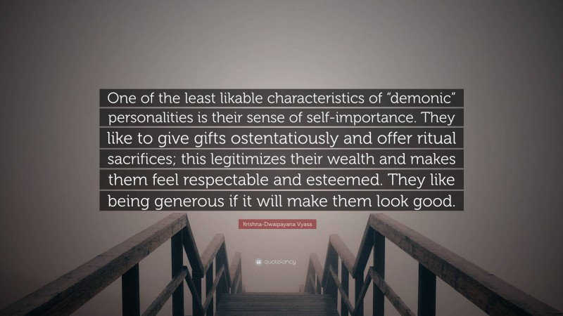 Krishna-Dwaipayana Vyasa Quote: “One of the least likable characteristics of “demonic” personalities is their sense of self-importance. They like to give gifts ostentatiously and offer ritual sacrifices; this legitimizes their wealth and makes them feel respectable and esteemed. They like being generous if it will make them look good.”