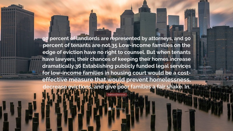 Matthew Desmond Quote: “90 percent of landlords are represented by attorneys, and 90 percent of tenants are not.35 Low-income families on the edge of eviction have no right to counsel. But when tenants have lawyers, their chances of keeping their homes increase dramatically.36 Establishing publicly funded legal services for low-income families in housing court would be a cost-effective measure that would prevent homelessness, decrease evictions, and give poor families a fair shake. In.”