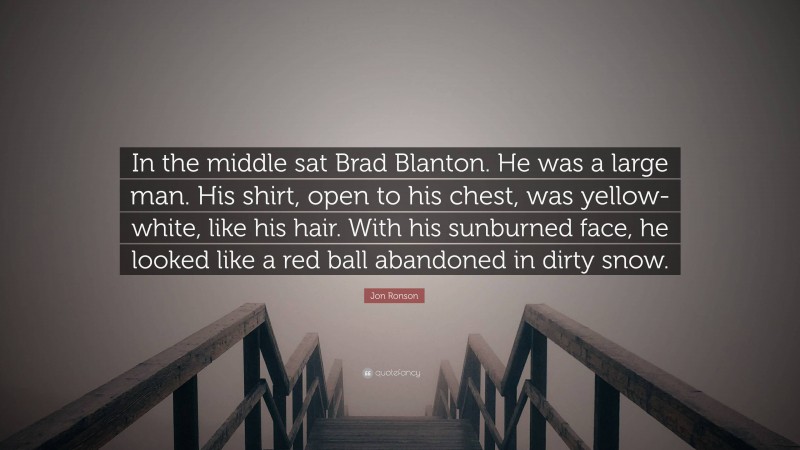 Jon Ronson Quote: “In the middle sat Brad Blanton. He was a large man. His shirt, open to his chest, was yellow-white, like his hair. With his sunburned face, he looked like a red ball abandoned in dirty snow.”