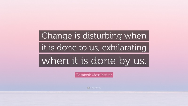 Rosabeth Moss Kanter Quote: “Change is disturbing when it is done to us, exhilarating when it is done by us.”