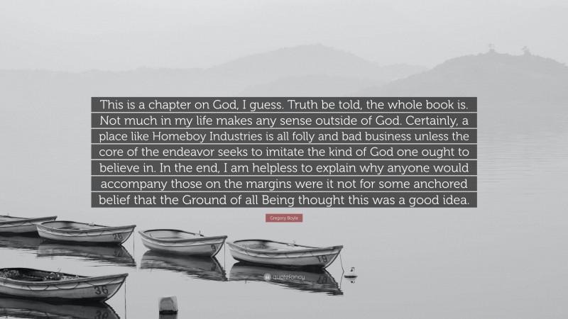 Gregory Boyle Quote: “This is a chapter on God, I guess. Truth be told, the whole book is. Not much in my life makes any sense outside of God. Certainly, a place like Homeboy Industries is all folly and bad business unless the core of the endeavor seeks to imitate the kind of God one ought to believe in. In the end, I am helpless to explain why anyone would accompany those on the margins were it not for some anchored belief that the Ground of all Being thought this was a good idea.”