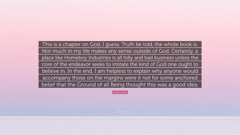 Gregory Boyle Quote: “This is a chapter on God, I guess. Truth be told, the whole book is. Not much in my life makes any sense outside of God. Certainly, a place like Homeboy Industries is all folly and bad business unless the core of the endeavor seeks to imitate the kind of God one ought to believe in. In the end, I am helpless to explain why anyone would accompany those on the margins were it not for some anchored belief that the Ground of all Being thought this was a good idea.”