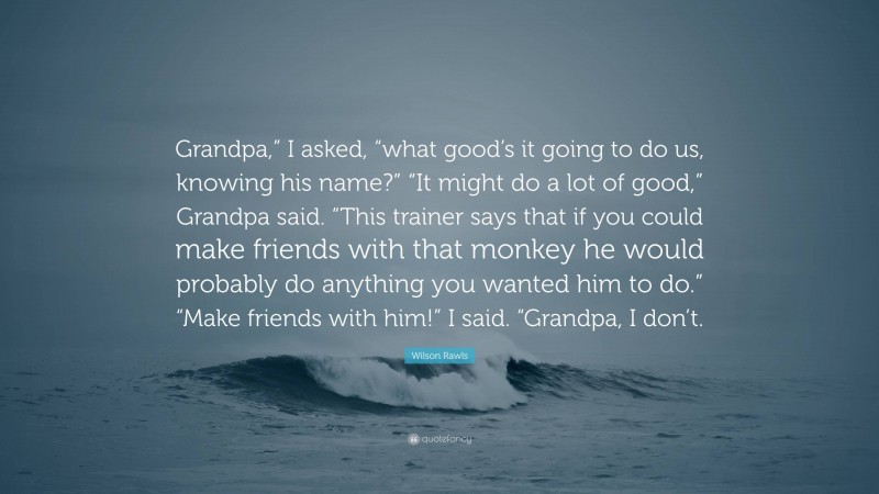 Wilson Rawls Quote: “Grandpa,” I asked, “what good’s it going to do us, knowing his name?” “It might do a lot of good,” Grandpa said. “This trainer says that if you could make friends with that monkey he would probably do anything you wanted him to do.” “Make friends with him!” I said. “Grandpa, I don’t.”