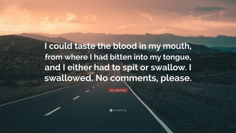 Jim Butcher Quote: “I could taste the blood in my mouth, from where I had bitten into my tongue, and I either had to spit or swallow. I swallowed. No comments, please.”